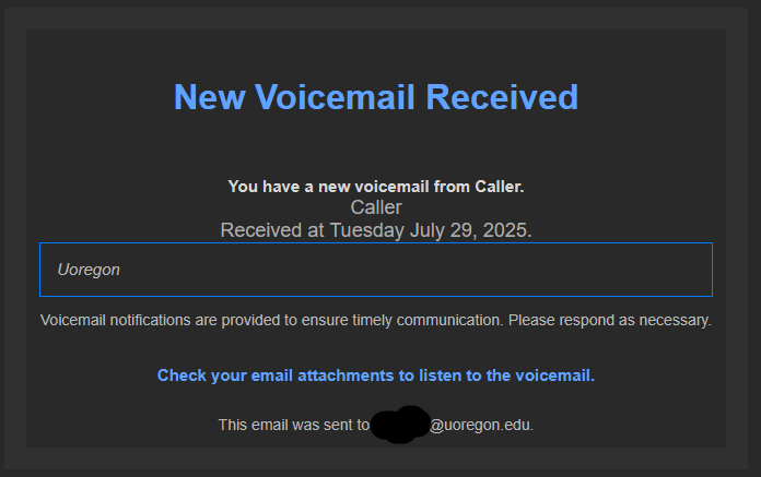 New Voicemail Received You have a new voicemail from Caller. Caller Received at Tuesday July 29, 2025. Uoregon Voicemail notifications are provided to ensure timely communication. Please respond as necessary. Check your email attachments to listen to the voicemail. This email was sent to [DuckID]@uoregon.edu. 